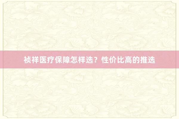 祯祥医疗保障怎样选？性价比高的推选